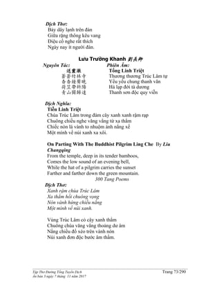 ______________________________________________________________________________________
Tập Thơ Đường Tống Tuyển Dịch Trang 73/290
Ấn bản 3 ngày 7 tháng 11 năm 2017
Dịch Thơ:
Bảy dây lạnh trên đàn
Giữa rặng thông kêu vang
Ðiệu cổ nghe rất thích
Ngày nay ít người đàn.
Lưu Trường Khanh 劉長卿
Nguyên Tác:
送靈澈
蒼蒼竹林寺
杳杳鐘聲晚
荷笠帶斜陽
青山獨歸遠
Phiên Âm:
Tống Linh Triệt
Thương thương Trúc Lâm tự
Yểu yểu chung thanh vãn
Hà lạp đới tà dương
Thanh sơn độc quy viễn
Dịch Nghĩa:
Tiễn Linh Triệt
Chùa Trúc Lâm trong đám cây xanh xanh rậm rạp
Chuông chiều nghe văng vẳng từ xa thẳm
Chiếc nón lá vành to nhuộm ánh nắng xế
Một mình về núi xanh xa xôi.
On Parting With The Buddhist Pilgrim Ling Che By Liu
Changqing
From the temple, deep in its tender bamboos,
Comes the low sound of an evening bell,
While the hat of a pilgrim carries the sunset
Farther and farther down the green mountain.
300 Tang Poems
Dịch Thơ:
Xanh rậm chùa Trúc Lâm
Xa thẳm hồi chuông vọng
Nón vành hứng chiều nắng
Một mình về núi xanh.
Vùng Trúc Lâm cỏ cây xanh thẳm
Chuông chùa văng vẳng thoảng dư âm
Nắng chiều đổ xéo trên vành nón
Núi xanh đơn độc bước âm thầm.
 