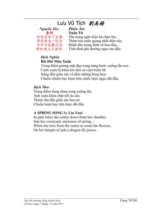 ______________________________________________________________________________________
Tập Thơ Đường Tống Tuyển Dịch Trang 74/290
Ấn bản 3 ngày 7 tháng 11 năm 2017
Lưu Vũ Tích 劉禹錫
Nguyên Tác:
春詞
新妝宜面下朱樓
深鎖春光一院愁
行到中庭數花朵
蜻蜓飛上玉搔頭
Phiên Âm:
Xuân Từ
Tân trang nghi diện hạ châu lâu,
Thâm tỏa xuân quang nhất điện sầu.
Hành đáo trung đình sổ hoa đóa,
Tình đình phi thướng ngọc tao đầu.
Dịch Nghĩa:
Bài Hát Mùa Xuân
Trang điểm gương mặt đẹp xong nàng bước xuống lầu son.
Cảnh xuân bị khóa kín làm cả viện buồn bã
Nàng đến giữa sân và đếm những bông hoa;
Chuồn chuồn bay lượn trên chiếc lược ngọc dắt đầu.
Dịch Thơ:
Trang điểm dung nhan xong xuống lầu
Ánh xuân khóa chặt nỗi âu sầu
Thước tha đến giữa sân hoa nở
Chuồn lượn bay trên lược dắt đầu.
A SPRING SONG by Liu Yuxi
In gala robes she comes down from her chamber
Into her courtyard, enclosure of spring....
When she tries from the centre to count the flowers,
On her hairpin of jade a dragon-fly poises.
 