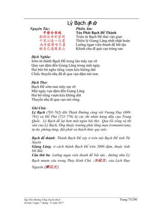 ______________________________________________________________________________________
Tập Thơ Đường Tống Tuyển Dịch Trang 75/290
Ấn bản 3 ngày 7 tháng 11 năm 2017
Lý Bạch李白
Nguyên Tác:
早發白帝城
朝辭白帝彩雲間
千里江陵一日還
兩岸猿聲啼不盡
輕舟已過萬重山
Phiên Âm:
Tảo Phát Bạch Đế Thành
Triêu từ Bạch Đế thải vân gian
Thiên lý Giang Lăng nhất nhật hoàn
Lưỡng ngạn viên thanh đề bất tận
Khinh chu dĩ quá vạn trùng san
Dịch Nghĩa:
Sớm từ thành Bạch Đế trong làn mây rực rỡ
Qua vạn dặm đến Giang Lăng trong một ngày
Hai bên bờ nghe tiếng vượn kêu không dứt
Chiếc thuyền nhẹ đã đi qua vạn dặm núi non.
Dịch Thơ:
Bạch Đế sớm mai mây rực rỡ
Một ngày vạn dặm đến Giang Lăng
Hai bờ tiếng vượn kêu không dứt
Thuyền nhẹ đi qua vạn núi sông.
Ghi Chú:
Lý Bạch (701-762) đời Thịnh Ðường cùng với Vương Duy (699-
761) và Ðỗ Phủ (721-770) là các thi nhân hàng đầu của Trung
Quốc. Lý Bạch để lại hơn một ngàn bài thơ. Qua lối sống và thi
văn của Lý Bạch, Ông thuộc trường phái lãng mạn (romanticism),
tự do, phóng túng, đột phát và thách thức quy ước.
Bạch đế thành: Thành Bạch Đế xây ở trên núi Bạch Đế tỉnh Tứ
Xuyên
Giang Lăng: ở cách thành Bạch Đế trên 2000 dặm, thuộc tỉnh
Hồ Bắc
Câu thứ ba: Lưỡng ngạn viên thanh đề bất tận , dường như Lý
Bạch mượn câu trong Thủy Kinh Chú (水经注) của Lịch Đạo
Nguyên (郦辺元).
 