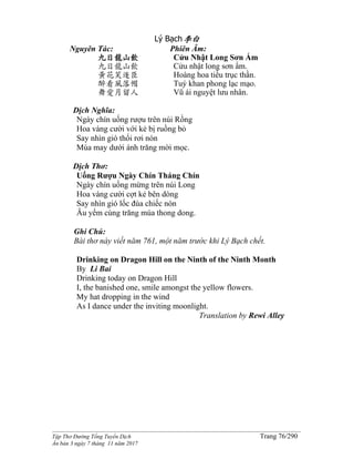 ______________________________________________________________________________________
Tập Thơ Đường Tống Tuyển Dịch Trang 76/290
Ấn bản 3 ngày 7 tháng 11 năm 2017
Lý Bạch李白
Nguyên Tác:
九日龍山飲
九日龍山飲
黃花笑逐臣
醉看風落帽
舞愛月留人
Phiên Âm:
Cửu Nhật Long Sơn Ẩm
Cửu nhật long sơn ẩm.
Hoàng hoa tiếu trục thần.
Tuý khan phong lạc mạo.
Vũ ái nguyệt lưu nhân.
Dịch Nghĩa:
Ngày chín uống rượu trên núi Rồng
Hoa vàng cười với kẻ bị ruồng bỏ
Say nhìn gió thổi rơi nón
Múa may dưới ánh trăng mời mọc.
Dịch Thơ:
Uống Rượu Ngày Chín Tháng Chín
Ngày chín uống mừng trên núi Long
Hoa vàng cười cợt kẻ bên dòng
Say nhìn gió lốc đùa chiếc nón
Âu yếm cùng trăng múa thong dong.
Ghi Chú:
Bài thơ này viết năm 761, một năm trước khi Lý Bạch chết.
Drinking on Dragon Hill on the Ninth of the Ninth Month
By Li Bai
Drinking today on Dragon Hill
I, the banished one, smile amongst the yellow flowers.
My hat dropping in the wind
As I dance under the inviting moonlight.
Translation by Rewi Alley
 