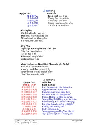 ______________________________________________________________________________________
Tập Thơ Đường Tống Tuyển Dịch Trang 77/290
Ấn bản 3 ngày 7 tháng 11 năm 2017
Lý Bạch李白
Nguyên Tác:
獨坐敬亭山
眾鳥高飛盡
孤雲獨去閑
相看兩不厭
隻有敬亭山
Phiên Âm:
Kính Đình Độc Tọa
Chúng điểu cao phi tận
Cô vân độc khứ nhàn
Tương khan lưỡng bất yếm
Chỉ hữu Kính Đình sơn
Dịch Nghĩa:
Các loài chim bay cao hết
Đám mây cô đơn nhàn hạ trôi
Nhìn nhau cả hai không chán
Chỉ núi Kính Đình thôi.
Dịch Thơ:
Ngồi Một Mình Ngắm Núi Kính Đình
Chim bay cao mất dạng
Mây cô độc là đà
Nhìn nhau không hề chán
Núi Kính Ðình và ta.
Alone Looking At Kinh Dinh Mountain By Li Bai
Birds have flown up and away
A lonely cloud floats leisurely by
Never tired of looking at each other
Kinh Dinh mountain and I.
Lý Bạch李白
Nguyên Tác:
行路難 李白
金樽清酒斗十千
玉盤珍羞值萬錢
停杯投箸不能食
拔劍四顧心茫然
欲渡黃河冰塞川
將登太行雪暗天
閑來垂釣碧溪上
忽復乘舟夢日邊
行路難行路難
多歧路今安在
長風破浪會有時
直挂雲帆濟滄海
Phiên Âm:
Hành Lộ Nan
Kim tôn thanh tửu đấu thập thiên
Ngọc bàn trân tu trị vạn tiền
Đình bôi đầu trợ bất năng thực
Bạt kiếm tứ cố tâm mang nhiên1
Dục độ Hoàng Hà băng tắc xuyên
Tương đăng Thái Hàng tuyết ám thiên
Nhàn lai thùy điếu2
bích khê thượng
Hốt phục thừa chu mộng nhật biên3
Hành lộ nan hành lộ nan
Đa kỳ lộ kim an tại
Trường phong phá lãng4
hội hữu thì
Trực quải vân phàm tế thượng hải
 