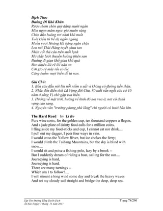 ______________________________________________________________________________________
Tập Thơ Đường Tống Tuyển Dịch Trang 78/290
Ấn bản 3 ngày 7 tháng 11 năm 2017
Dịch Thơ:
Ðường Ði Khó Khăn
Rượu thơm chén quý đáng mười ngàn
Món ngon mâm ngọc giá muôn vàng
Chén đũa buông rơi nhai khó nuốt
Tuốt kiếm tứ bề dạ ngổn ngang
Muốn vượt Hoàng Hà băng ngăn chặn
Leo núi Thái Hàng tuyết chưa tan
Nhàn rỗi thả câu trên suối lạnh
Mơ thấy lướt thuyền hướng thiên san
Ðường đi gian khổ gian khổ quá
Bao nhiêu lối rẽ lối nào an
Cỡi gió rẽ mây rồi có lúc
Căng buồm vượt biển dễ từ nan.
Ghi Chú:
1. Bốn câu đầu nói lên nỗi niềm u uất vì không có đường tiến thân.
2. Nhắc đến điển tích Lã Vọng đời Chu, 80 tuổi vẫn ngồi câu cá 10
năm ở sông Vị chờ gặp vua hiền.
3. Hướng về mặt trời, hướng về kinh đô nơi vua ở, nơi có danh
vọng cao sang.
4. Nguyên văn "trường phong phá lãng" chỉ người có hoài bão lớn.
The Hard Road by Li Bo
Pure wine costs, for the golden cup, ten thousand coppers a flagon,
And a jade plate of dainty food calls for a million coins.
I fling aside my food-sticks and cup, I cannot eat nor drink....
I pull out my dagger, I peer four ways in vain.
I would cross the Yellow River, but ice chokes the ferry;
I would climb the Taihang Mountains, but the sky is blind with
snow....
I would sit and poise a fishing-pole, lazy by a brook --
But I suddenly dream of riding a boat, sailing for the sun....
Journeying is hard,
Journeying is hard.
There are many turnings --
Which am I to follow?....
I will mount a long wind some day and break the heavy waves
And set my cloudy sail straight and bridge the deep, deep sea.
 