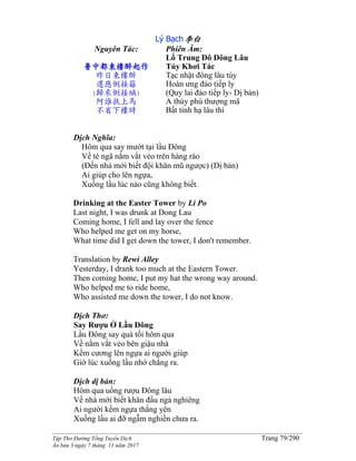 ______________________________________________________________________________________
Tập Thơ Đường Tống Tuyển Dịch Trang 79/290
Ấn bản 3 ngày 7 tháng 11 năm 2017
Lý Bạch李白
Nguyên Tác:
鲁中都東樓醉起作
昨日東樓醉
還應倒接籬
(歸來倒接縭)
阿誰扶上馬
不省下樓時
Phiên Âm:
Lổ Trung Đô Đông Lâu
Túy Khơi Tác
Tạc nhật đông lâu túy
Hoàn ưng đảo tiếp ly
(Quy lai đảo tiếp ly- Dị bản)
A thùy phù thượng mã
Bất tỉnh hạ lâu thì
Dịch Nghĩa:
Hôm qua say mướt tại lầu Đông
Về té ngã nằm vắt vẻo trên hàng rào
(Đến nhà mới biết đội khăn mũ ngược) (Dị bản)
Ai giúp cho lên ngựa,
Xuống lầu lúc nào cũng không biết.
Drinking at the Easter Tower by Li Po
Last night, I was drunk at Dong Lau
Coming home, I fell and lay over the fence
Who helped me get on my horse,
What time did I get down the tower, I don't remember.
Translation by Rewi Alley
Yesterday, I drank too much at the Eastern Tower.
Then coming home, I put my hat the wrong way around.
Who helped me to ride home,
Who assisted me down the tower, I do not know.
Dịch Thơ:
Say Rượu Ở Lầu Đông
Lầu Ðông say quá tối hôm qua
Về nằm vắt vẻo bên giậu nhà
Kềm cương lên ngựa ai người giúp
Giờ lúc xuống lầu nhớ chẳng ra.
Dịch dị bản:
Hôm qua uống rượu Đông lâu
Về nhà mới biết khăn đầu ngả nghiêng
Ai người kềm ngựa thắng yên
Xuống lầu ai đỡ ngẫm nghiền chưa ra.
 
