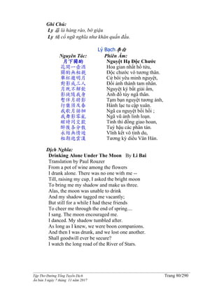 ______________________________________________________________________________________
Tập Thơ Đường Tống Tuyển Dịch Trang 80/290
Ấn bản 3 ngày 7 tháng 11 năm 2017
Ghi Chú:
Ly 籬 là hàng rào, bờ giậu
Ly 縭 cổ ngữ nghĩa như khăn quấn đầu.
Lý Bạch李白
Nguyên Tác:
月下獨酌
花間一壺酒
獨酌無相親
舉杯邀明月
對影成三人
月既不解飲
影徒隨我身
暫伴月將影
行樂須及春
我歌月徘徊
我舞影零亂
醒時同交歡
醉後各分散
永結無情遊
相期邈雲漢
Phiên Âm:
Nguyệt Hạ Độc Chước
Hoa gian nhất hồ tửu,
Độc chước vô tương thân.
Cử bôi yêu minh nguyệt,
Đối ảnh thành tam nhân.
Nguyệt ký bất giải ẩm,
Ảnh đồ tùy ngã thân.
Tạm bạn nguyệt tương ảnh,
Hành lạc tu cập xuân.
Ngã ca nguyệt bồi hồi ;
Ngã vũ ảnh linh loạn.
Tỉnh thì đồng giao hoan,
Tuý hậu các phân tán.
Vĩnh kết vô tình du,
Tương kỳ diểu Vân Hán.
Dịch Nghĩa:
Drinking Alone Under The Moon By Li Bai
Translation by Paul Rouzer
From a pot of wine among the flowers
I drank alone. There was no one with me --
Till, raising my cup, I asked the bright moon
To bring me my shadow and make us three.
Alas, the moon was unable to drink
And my shadow tagged me vacantly;
But still for a while I had these friends
To cheer me through the end of spring....
I sang. The moon encouraged me.
I danced. My shadow tumbled after.
As long as I knew, we were boon companions.
And then I was drunk, and we lost one another.
Shall goodwill ever be secure?
I watch the long road of the River of Stars.
 