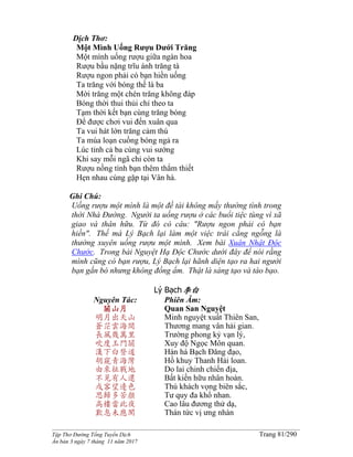 ______________________________________________________________________________________
Tập Thơ Đường Tống Tuyển Dịch Trang 81/290
Ấn bản 3 ngày 7 tháng 11 năm 2017
Dịch Thơ:
Một Mình Uống Rượu Dưới Trăng
Một mình uống rượu giữa ngàn hoa
Rượu bầu nặng trĩu ánh trăng tà
Rượu ngon phải có bạn hiền uống
Ta trăng với bóng thế là ba
Mời trăng một chén trăng không đáp
Bóng thời thui thủi chỉ theo ta
Tạm thời kết bạn cùng trăng bóng
Ðể được chơi vui đến xuân qua
Ta vui hát lớn trăng cảm thú
Ta múa loạn cuồng bóng ngả ra
Lúc tỉnh cả ba cùng vui sướng
Khi say mỗi ngã chỉ còn ta
Rượu nồng tình bạn thêm thắm thiết
Hẹn nhau cùng gặp tại Vân hà.
Ghi Chú:
Uống rượu một mình là một đề tài không mấy thường tình trong
thời Nhà Ðường. Người ta uống rượu ở các buổi tiệc tùng vì xã
giao và thân hữu. Từ đó có câu: "Rượu ngon phải có bạn
hiền". Thế mà Lý Bạch lại làm một việc trái cẳng ngỗng là
thường xuyên uống rượu một mình. Xem bài Xuân Nhật Ðộc
Chước. Trong bài Nguyệt Hạ Ðộc Chước dưới đây để nói rằng
mình cũng có bạn rượu, Lý Bạch lại hãnh diện tạo ra hai người
bạn gắn bó nhưng không đồng ẩm. Thật là sáng tạo và táo bạo.
Lý Bạch李白
Nguyên Tác:
關山月
明月出天山
蒼茫雲海間
長風幾萬里
吹度玉門關
漢下白登道
胡窺青海灣
由來征戰地
不見有人還
戍客望邊色
思歸多苦顏
高樓當此夜
歎息未應閑
Phiên Âm:
Quan San Nguyệt
Minh nguyệt xuất Thiên San,
Thương mang vân hải gian.
Trường phong kỷ vạn lý,
Xuy độ Ngọc Môn quan.
Hán há Bạch Đăng đạo,
Hồ khuy Thanh Hải loan.
Do lai chinh chiến địa,
Bất kiến hữu nhân hoàn.
Thú khách vọng biên sắc,
Tư quy đa khổ nhan.
Cao lâu đương thử dạ,
Thán tức vị ưng nhàn
 