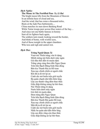 ______________________________________________________________________________________
Tập Thơ Đường Tống Tuyển Dịch Trang 82/290
Ấn bản 3 ngày 7 tháng 11 năm 2017
Dịch Nghĩa:
The Moon At The Fortified Pass By Li Bai
The bright moon lifts from the Mountain of Heaven
In an infinite haze of cloud and sea,
And the wind, that has come a thousand miles,
Beats at the Jade Pass battlements....
China marches its men down Baideng Road
While Tartar troops peer across blue waters of the bay....
And since not one battle famous in history
Sent all its fighters back again,
The soldiers turn round, looking toward the border,
And think of home, with wistful eyes,
And of those tonight in the upper chambers
Who toss and sigh and cannot rest.
Dịch Thơ:
Trăng Ngoài Quan Ải
Vượt núi Thiên trăng vừa ló dạng
Mênh mông núi biển dưới mây ngàn
Gió đâu thổi đến từ muôn dậm
Trăng sáng cùng theo đến Ngọc Quan
Trên bến Bạch Ðăng binh Hán đóng
Bên kia Thanh Hải rợ Hồ toan
Xưa nay chinh chiến ai người chắc
Khi đã ra đi trở lại an
Cảnh sắc mờ buồn trên giới tuyến
Ba quân chạnh nhớ đến thôn làng
Lầu cao thanh vắng đêm thao thức
Giấc điệp không màng lại thở than.
Núi Thiên trăng ló dạng
Nước biển dưới mây ngàn
Gió thổi từ muôn dậm
Đem trăng đến Ngọc Quan
Trên bến Bạch Ðăng binh Hán đóng
Bên kia Thanh Hải quân Hồ toan
Xưa nay chinh chiến ai người chắc
Một đã ra đi trở lại an
Cảnh sắc mờ buồn trên giới tuyến
Nhắc ba quân nhớ đến thôn làng
Lầu cao đêm vắng còn thao thức
Giấc điệp không an lại thở than.
 