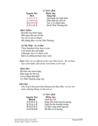 ______________________________________________________________________________________
Tập Thơ Đường Tống Tuyển Dịch Trang 83/290
Ấn bản 3 ngày 7 tháng 11 năm 2017
Lý Bạch李白
Nguyên Tác:
贈內
三百六十日
日日醉如泥
雖為李白婦
何異太常妻
Phiên Âm:
Tặng Nội
Tam bách lục thập nhật
Nhật nhật túy như nê
Tuy vi Lý Bạch phụ
Hà dị Thái Thường thê
Dịch Nghĩa:
Ba trăm sáu mươi ngày
Mỗi ngày đều say be bét
Tuy là vợ của Lý Bạch
Mà chẳng khác vợ của Thái Thường.
To My Wife By Li Bai
Three hundred sixty days a year
I am drunk day and night
Although she is Li Bai's wife
She's no different than Chu's wife
Note: Chu was an official in the Late Han Court. He worked
days and nights and rarely went home to his wife.
Dịch Thơ:
Ba trăm sáu mươi ngày,
Đêm ngày be bét say.
Vợ Lý Bạch thật đấy!
Vợ Thái Thường cũng vậy.
Ghi Chú:
Chu Trạch làm quan thái thường nhà Hậu Hán; coi sóc tôn
miếu, thường không về nhà với vợ.
Lý Bạch李白
Nguyên Tác:
靜夜思
床前明月光
疑是地上霜
舉頭望明月
低頭思故鄉
Phiên Âm:
Tĩnh Dạ Tứ
Sàng tiền minh nguyệt quang,
Nghi thị địa thượng sương.
Cử đầu vọng minh nguyệt,
Đê đầu tư cố hương
 
