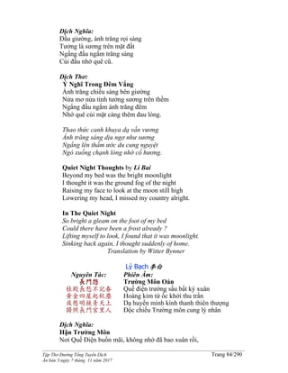______________________________________________________________________________________
Tập Thơ Đường Tống Tuyển Dịch Trang 84/290
Ấn bản 3 ngày 7 tháng 11 năm 2017
Dịch Nghĩa:
Đầu giường, ánh trăng rọi sáng
Tưởng là sương trên mặt đất
Ngẩng đầu ngắm trăng sáng
Cúi đầu nhớ quê cũ.
Dịch Thơ:
Ý Nghĩ Trong Đêm Vắng
Ánh trăng chiếu sáng bên giường
Nửa mơ nửa tỉnh tưởng sương trên thềm
Ngẩng đầu ngắm ánh trăng đêm
Nhớ quê cúi mặt càng thêm đau lòng.
Thao thức canh khuya dạ vấn vương
Ánh trăng sáng dịu ngợ như sương
Ngẩng lên thầm ước du cung nguyệt
Ngó xuống chạnh lòng nhớ cố hương.
Quiet Night Thoughts by Li Bai
Beyond my bed was the bright moonlight
I thought it was the ground fog of the night
Raising my face to look at the moon still high
Lowering my head, I missed my country alright.
In The Quiet Night
So bright a gleam on the foot of my bed
Could there have been a frost already ?
Lifting myself to look, I found that it was moonlight.
Sinking back again, I thought suddenly of home.
Translation by Witter Bynner
Lý Bạch李白
Nguyên Tác:
長門怨
桂殿長愁不記春
黃金四屋起秋塵
夜懸明鏡青天上
獨照長門宮里人
Phiên Âm:
Trường Môn Oán
Quế điện trường sầu bất ký xuân
Hoàng kim tứ ốc khởi thu trần
Dạ huyền minh kính thanh thiên thượng
Độc chiếu Trường môn cung lý nhân
Dịch Nghĩa:
Hận Trường Môn
Nơi Quế Điện buồn mãi, không nhớ đã bao xuân rồi,
 