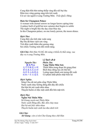 ______________________________________________________________________________________
Tập Thơ Đường Tống Tuyển Dịch Trang 85/290
Ấn bản 3 ngày 7 tháng 11 năm 2017
Cung điện bốn bên tường thiếp vàng đều nổi bụi thu
Đêm treo vừng gương sáng trên trời xanh
Cứ soi vào người ở cung Trường Môn. Trần Quốc Dũng
Hate for Changmen Palace
A woman with eternal sorrow no longer knows spring time
A palace built of gold but now autumn dust begins to setttle
The night is bright like the day clear blue sky
In this Changmen palace, on one lonely person, the moon shines.
Dịch Thơ:
Cung điện sầu tình mặc xuân sang
Bụi thu đã bám vách sơn vàng
Trời đêm xanh thẳm như gương sáng
Soi chiếu Trường môn đến mình nàng.
Ghi Chú: Đời Hán Vũ Đế, khi nàng A-Kiều bị thất sủng, vua
đày ra ở cung Trường Môn.
Lý Bạch李白
Nguyên Tác:
望天門山
天門中斷楚江開
碧水東流至此回
兩岸青山相對出
孤帆一片日邊來
Phiên Âm:
Vọng Thiên Môn Sơn
Thiên Môn trung đoạn Sở giang khai
Bích thủy đông lưu chí thử hồi
Lưởng ngạn thanh sơn tương đối xuất
Cô phàm nhất phiến nhật biên lai
Dịch Nghĩa:
Sông Chu cắt mở giữa cổng Thiên Môn
Nước xanh chảy hướng đông đến đây đổi chiều
Hai bên bờ núi xanh nhìn nhau
Thuyền buồm cô độc một cánh đến bên mặt trời.
Dịch Thơ:
Ngắm Núi Thiên Môn
Sở Giang xuyên mở Thiên Môn
Nước xanh Ðông đến, Bắc dồn chảy mau
Hai bờ núi biếc nhìn nhau
Thuyền buồm một cánh lao đao dưới trời
Ghi Chú:
Sở Giang: còn có tên Chu Giang theo chữ Hán
 