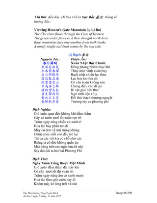 ______________________________________________________________________________________
Tập Thơ Đường Tống Tuyển Dịch Trang 86/290
Ấn bản 3 ngày 7 tháng 11 năm 2017
Chí thử: đến dây. Dị bản viết là trực Bắc 直北: thẳng về
hướng Bắc.
Viewing Heaven's Gate Mountain by Li Bai
The Chu river flows through the Gate of Heaven
The green water flows east then straight north here
Blue mountains face one another from both banks
A lonely single sail boat comes by the sun side.
Lý Bạch李白
Nguyên Tác:
春日獨酌
東風扇淑氣
水木榮春暉
白日照綠草
落花散且飛
孤雲還空山
眾鳥各已歸
彼物皆有托
吾生獨無依
對此石上月
長醉歌芳菲
Phiên Âm:
Xuân Nhật Ðộc Chước
Đông phong phiến thục khí
Thủy mộc vinh xuân huy
Bạch nhật chiếu lục thảo
Lạc hoa tán thả phi
Cô vân hoàn không sơn
Chúng điểu các dĩ qui
Bỉ vật giai hữu thác
Ngô sinh độc vô y
Đối thử thạch thượng nguyệt
Trường túy ca phương phỉ
Dịch Nghĩa:
Gió xuân quạt đến không khí đằm thắm
Cây cỏ nước tươi tốt xuân rực rỡ
Trăm ngày nắng chiếu cỏ xanh rì
Hoa tàn bay phân tán đi
Mây cô đơn về núi trống không
Chim chóc mỗi con đều trở lại
Tất cả các vật kia có chỗ nhờ cậy
Riêng ta cô độc không quần áo
Mặt trăng trên cao ngó bàn đá này
Say dài dài ta hát bài Phương Phỉ.
Dịch Thơ:
Ngày Xuân Uống Rượu Một Mình
Gió xuân đằm thắm đã mấy khi
Cỏ cây tươi tốt độ xuân thì
Trăm ngày nắng ấm cỏ xanh mượt
Hoa tàn theo gió cuốn bay đi
Khóm mây lơ lửng trôi về núi
 
