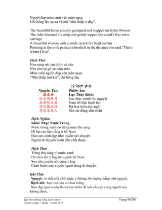 ______________________________________________________________________________________
Tập Thơ Đường Tống Tuyển Dịch Trang 90/290
Ấn bản 3 ngày 7 tháng 11 năm 2017
Người đẹp mỉm cười vén màn ngọc
Chỉ hồng lầu xa xa và nói "nhà thiếp ở đấy".
The beautiful horse proudly galopped and stepped on fallen flowers
The rider lowered his whip and gently tapped the cloud's five color
carriage
A beautiful woman with a smile raised the bead curtain
Pointing at the pink palace (a brothel) in the distance she said:"That's
where I live".
Dịch Thơ:
Hoa rụng nát tan dưới vó câu
Nhẹ êm roi gõ xe năm màu
Mỉm cười người đẹp vén màn ngọc
"Nhà thiếp nơi kia", chỉ hồng lâu.
Lý Bạch李白
Nguyên Tác:
渌水曲
渌水明秋月
南湖埰白蘋
荷花嬌欲語
愁殺蕩舟人
Phiên Âm:
Lục Thủy Khúc
Lục thủy minh thu nguyệt
Nam hồ thái bạch tần
Hà hoa kiều dục ngữ
Sầu sát đãng chu nhân
Dịch Nghĩa:
Khúc Nhạc Nước Trong
Nước trong xanh có trăng mùa thu sáng
Đi hái rau tần trắng ở hồ Nam
Hoa sen xinh đẹp như muốn nói chuyện
Người đi thuyền buồn đến chết được.
Dịch Thơ:
Trăng thu sáng tỏ nước xanh
Hái hoa tần trắng trên gành hồ Nam
Sen như muốn nói cùng trăng
Cảnh buồn xao xuyến người đang đi thuyền.
Ghi Chú:
Nguyệt: có bài viết chữ nhật, ý không thơ mộng bằng chữ nguyệt.
Bạch tần: loại rau tần có hoa trắng
Hoa đẹp quá muốn thành mỹ nhân để nói chuyện cùng người mà
không được.
 