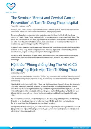 1
The Seminar "Breast and Cervical Cancer
Prevention" at Tam Tri Dong Thap hospital
November 16,2014| 5:05PM
Nov 14th,2014,TamTriDongThapGeneral Hospital,a memberof TMMC Healthcare,organizedthe
PinkRibbon,Breastand Cervical CancerPreventionCampaignforpatients.
There were 83audiences attending in the patient seminar. Dr HungVo, Ph.D.MD,the clinical
director ofTMMC CancerCenter, delivered talks to educatepatients to aware andearly detect The
breast and cervical cancer,twomost popularcancersin women.Audienceswere very interested in
the talks. Tens ofquestions hadbeen asked, most were related to visible signsand symptoms of
twodiseases, appropriate age range for HPVinjections.
Inscientific talk, the event warmly welcomed bothThe Director and deputyDirector of Department
ofHealth ofDong Thap.There were 52 specialists attending. Specialists raised lots of questions
aboutCervarix, surgical oncologyandregimen ofoncologytreatment.
Audiences,after the seminar, as being asked, addressed that suchactivities wouldbe maintained
ona frequentbasis and more extensive to improve specialists' expertise andpatients' health
knowledge.
Hội thảo “Phòng chống Ung Thư Vú và Cổ
tử cung” tại Bệnh viện Tâm Trí Đồng Tháp
16/11/2014|5:05PM
Ngày14/11/2014,BệnhviệnĐa khoa TâmTríĐồngTháp,mộtthànhviêncủa TMMCHealthcare,đã tổ
chức Hội thảophòngchống Ungthưvú và ung thưcổ tửcung cho bệnhnhânnhằmhưởngứngchiến
dịchnơ hồng
Đã có83 kháchmời tham dự hội thảo. Tiến sĩ, bác sĩ Võ ĐăngHùng,Giám đốc Trungtâm Ung bướu
củaTMMC Healthcare, đã cóbài phát biểu nhằm phổbiến kiến thức để bệnh nhânnhân thức và
chẩnđoán ungthư vúvà ungthư cổtử cung,2 cănbệnh ungthư phổbiến nhất ở phụnữ.Các bệnh
nhânrất hứngthúvới bài nói củabác sĩ Hùng.Hàngchục câuhỏi đã được đưa ra,hầu hết liên quan
đến các dấuhiệu nhận biết của 2 chứngbệnhungthư cũngnhưđộ tuổi thíchhợpđể chíchngừa
HPV.
Tại buổihội thảo chuyênđề, sự kiện hân hạnhchào đónBộ trưởngvà PhóbộtrưởngBộ Ytế Đồng
Tháp. Đã có52 chuyêngia tham dự sự kiện. Các y bác sĩ đã đặt ra rất nhiều câuhỏi về thuốc
Cervarix, ngoại khoaUng Bướuvà các phươngpháptrị ungthư.
Sau hội thảo, khi được phỏngvấn,các bệnh nhânđã nói rằng bệnhviện nên duy trì tổ chức các hoạt
độngnhư thế này một cáchthườngxuyênvà chuyênsâuhơnnhằm cải thiện chuyênmôn bác sĩ và
kiến thức sức khỏe củangười bệnh
 