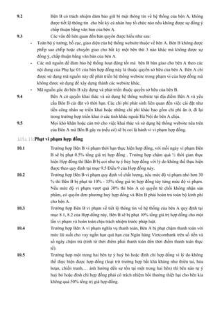 9.2               Bên B có trách nhiệm đảm bảo giữ bí mật thông tin về hệ thống của bên A, không
                  được tiết lộ thông tin cho bất kỳ cá nhân hay tổ chức nào nếu không được sự đồng ý
                  chấp thuận bằng văn bản của bên A.
9.3               Các vấn đề liên quan đến bản quyền được hiểu như sau:
       -   Toàn bộ ý tưởng, bố cục, giao diện của hệ thống website thuộc về bên A. Bên B không được
           phép sao chép hoặc chuyển giao cho bất kỳ một bên thứ 3 nào khác mà không được sự
           đồng ý, chấp thuận bằng văn bản của bên A.
       -   Các mã nguồn để đảm bảo hệ thống hoạt động tốt mà bên B bàn giao cho bên A theo các
           nội dung của Phụ lục 01 của bản hợp đồng này là thuộc quyền sở hữu của bên A. Bên A chỉ
           được sử dụng mã nguồn này để phát triển hệ thống website trong phạm vi của hợp đồng mà
           không được sử dụng để xây dựng thành các website khác.
       -   Mã nguồn gốc do bên B xây dựng và phát triển thuộc quyền sở hữu của bên B.
9.4               Bên A có quyền khai thác và sử dụng hệ thống website tại địa điểm Bên A và yêu
                  cầu Bên B cài đặt vô thời hạn. Các chi phí phát sinh liên quan đến việc cài đặt như
                  tiền công nhân sự triển khai hoặc những chi phí khác bao gồm chi phí ăn ở, đi lại
                  trong trường hợp triển khai ở các tỉnh khác ngoài Hà Nội do bên A chịu.
9.5               Mọi khó khăn hoặc cản trở cho việc khai thác và sử dụng hệ thống website nêu trên
                  của Bên A mà Bên B gây ra (nếu có) sẽ bị coi là hành vi vi phạm hợp đồng.

Điều 10:Phạt vi phạm hợp đồng
10.1              Trường hợp Bên B vi phạm thời hạn thực hiện hợp đồng, với mỗi ngày vi phạm Bên
                  B sẽ bị phạt 0.5% tổng giá trị hợp đồng . Trường hợp chậm quá ½ thời gian thực
                  hiện Hợp đồng thì Bên B bị coi như tự ý hủy hợp đồng với lý do không thể thực hiện
                  được theo quy định tại mục 9.5 Điều 9 của Hợp đồng này.
10.2              Trường hợp Bên B vi phạm quy định về chất lượng, nếu mức độ vi phạm nhỏ hơn 30
                  % thì Bên B bị phạt từ 10% - 15% tổng giá trị hợp đồng tùy từng mức độ vi phạm.
                  Nếu mức độ vi phạm vượt quá 30% thì bên A có quyền từ chối không nhận sản
                  phẩm, có quyền đơn phương huỷ hợp đồng và Bên B phải hoàn trả toàn bộ kinh phí
                  cho bên A.
10.3              Trường hợp Bên B vi phạm về tiết lộ thông tin về hệ thống của bên A quy định tại
                  mục 8.1, 8.2 của Hợp đồng này, Bên B sẽ bị phạt 10% tổng giá trị hợp đồng cho một
                  lần vi phạm và hoàn toàn chịu trách nhiệm trước pháp luật.
10.4              Trường hợp Bên A vi phạm nghĩa vụ thanh toán, Bên A bị phạt chậm thanh toán với
                  mức lãi suất cho vay ngắn hạn quá hạn của Ngân hàng Vietcombank trên số tiền và
                  số ngày chậm trả (tính từ thời điểm phải thanh toán đến thời điểm thanh toán thực
                  tế).
10.5              Trường hợp một trong hai bên tự ý huỷ bỏ hoặc đình chỉ hợp đồng vì lý do không
                  thể thực hiện được hợp đồng (loại trừ trường hợp bất khả kháng như thiên tai, hỏa
                  hoạn, chiến tranh,… ảnh hưởng đến sự tồn tại một trong hai bên) thì bên nào tự ý
                  huỷ bỏ hoặc đình chỉ hợp đồng phải có trách nhiệm bồi thường thiệt hại cho bên kia
                  không quá 50% tổng trị giá hợp đồng.
 