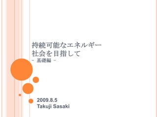 持続可能なエネルギー社会を目指して- 基礎編 -<br />2009.8.5<br />Takuji Sasaki<br />