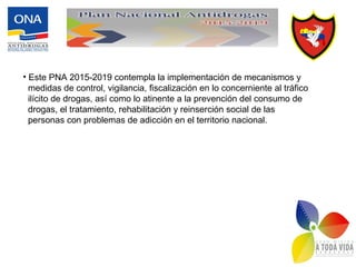 • Este PNA 2015-2019 contempla la implementación de mecanismos y
medidas de control, vigilancia, fiscalización en lo concerniente al tráfico
ilícito de drogas, así como lo atinente a la prevención del consumo de
drogas, el tratamiento, rehabilitación y reinserción social de las
personas con problemas de adicción en el territorio nacional.
 