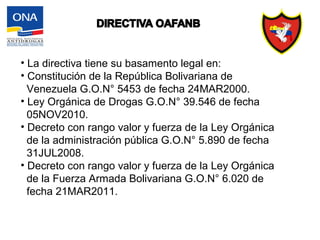 • La directiva tiene su basamento legal en:
• Constitución de la República Bolivariana de
Venezuela G.O.N° 5453 de fecha 24MAR2000.
• Ley Orgánica de Drogas G.O.N° 39.546 de fecha
05NOV2010.
• Decreto con rango valor y fuerza de la Ley Orgánica
de la administración pública G.O.N° 5.890 de fecha
31JUL2008.
• Decreto con rango valor y fuerza de la Ley Orgánica
de la Fuerza Armada Bolivariana G.O.N° 6.020 de
fecha 21MAR2011.
 