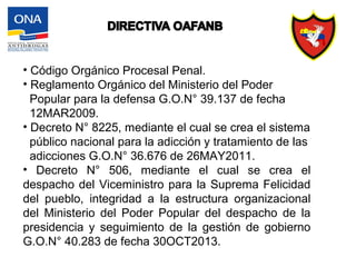 • Código Orgánico Procesal Penal.
• Reglamento Orgánico del Ministerio del Poder
Popular para la defensa G.O.N° 39.137 de fecha
12MAR2009.
• Decreto N° 8225, mediante el cual se crea el sistema
público nacional para la adicción y tratamiento de las
adicciones G.O.N° 36.676 de 26MAY2011.
• Decreto N° 506, mediante el cual se crea el
despacho del Viceministro para la Suprema Felicidad
del pueblo, integridad a la estructura organizacional
del Ministerio del Poder Popular del despacho de la
presidencia y seguimiento de la gestión de gobierno
G.O.N° 40.283 de fecha 30OCT2013.
 