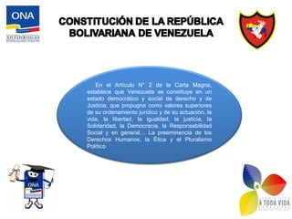 En el Artículo N° 2 de la Carta Magna,
establece que Venezuela se constituye en un
estado democrático y social de derecho y de
Justicia, que propugna como valores superiores
de su ordenamiento jurídico y de su actuación, la
vida, la libertad, la igualdad, la justicia, la
Solidaridad, la Democracia, la Responsabilidad
Social y en general… La preeminencia de los
Derechos Humanos, la Ética y el Pluralismo
Político
 