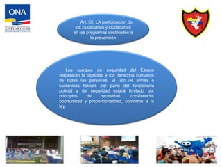 Art. 55. LA participación de
los ciudadanos y ciudadanas
en los programas destinados a
la prevención
Los cuerpos de seguridad del Estado
respetarán la dignidad y los derechos humanos
de todas las personas. El uso de armas o
sustancias tóxicas por parte del funcionario
policial y de seguridad estará limitado por
principios de necesidad, convivencia,
oportunidad y proporcionalidad, conforme a la
ley.
 