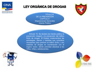 Artículo 10. Se declara de interés público la
prevención integral y la prevención del tráfico
ilícito de drogas. El Estado implementará las
estrategias, planes y medidas que considere
necesarias para prevenir el tráfico ilícito y uso
indebido de drogas en coordinación con el
órgano rector, dando prioridad absoluta a los
niños, niñas y adolescentes.
TITULO III
DE LA PREVENCIÓN
CAPÍTULO I
Disposiciones Generales
Interés Público
 