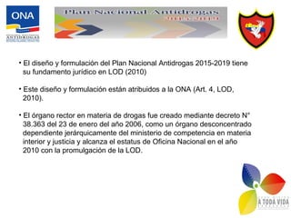 • El diseño y formulación del Plan Nacional Antidrogas 2015-2019 tiene
su fundamento jurídico en LOD (2010)
• Este diseño y formulación están atribuidos a la ONA (Art. 4, LOD,
2010).
• El órgano rector en materia de drogas fue creado mediante decreto N°
38.363 del 23 de enero del año 2006, como un órgano desconcentrado
dependiente jerárquicamente del ministerio de competencia en materia
interior y justicia y alcanza el estatus de Oficina Nacional en el año
2010 con la promulgación de la LOD.
 