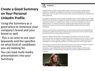 Create a Good Summary
on Your Personal
LinkedIn Profile
Using the Summary as a
good place to showcase your
company’s brand and your
brand as well.
 This is an area to use your
keywords and the specifics
on what kind of candidates
you are looking for.
You can load multi media
presentations into your
Summary.
 