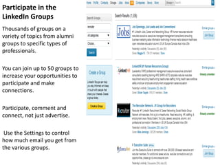 Participate in the
LinkedIn Groups
Thousands of groups on a
variety of topics from alumni
groups to specific types of
professionals.

You can join up to 50 groups to
increase your opportunities to
participate and make
connections.

Participate, comment and
connect, not just advertise.

 Use the Settings to control
how much email you get from
the various groups.
 