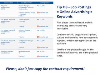 Tip # 8 – Job Postings
                               = Online Advertising =
                               Keywords
                               First places talent will read, make it
                               interesting, accurate and very
                               descriptive.

                               Company details, program descriptions,
                               culture environment, how advancement
                               happens, what other opportunities are
                               available.

                               Do this in the proposal stage, let the
                               candidates know you are in the proposal
                               stage.




Please, don’t just copy the contract requirement!
 