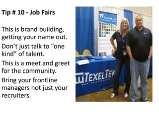 Tip # 10 - Job Fairs

This is brand building,
getting your name out.
Don’t just talk to “one
kind” of talent.
This is a meet and greet
for the community.
Bring your frontline
managers not just your
recruiters.
 