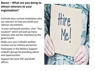 Bonus – What are you doing to
attract veterans to your
organization?

Cultivate your current employees who
are veterans to help you build your
veteran recruitment.
 In your job board searches, click “Any
Location” which will pull up many
veterans who will be relocated by the
government.
Make sure your LinkedIn profiles
reaches out to military personnel.
Participate in the Military Support
LinkedIn groups by providing advice
and opportunities.
Support the local TAP and ACAP
offices.
 