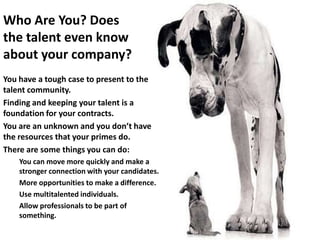 Who Are You? Does
the talent even know
about your company?
You have a tough case to present to the
talent community.
Finding and keeping your talent is a
foundation for your contracts.
You are an unknown and you don’t have
the resources that your primes do.
There are some things you can do:
    You can move more quickly and make a
    stronger connection with your candidates.
    More opportunities to make a difference.
    Use multitalented individuals.
    Allow professionals to be part of
    something.
 