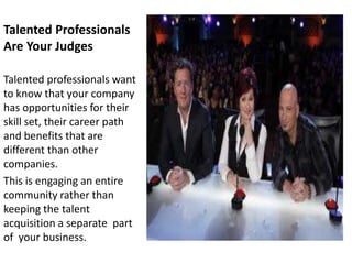 Talented Professionals
Are Your Judges

Talented professionals want
to know that your company
has opportunities for their
skill set, their career path
and benefits that are
different than other
companies.
This is engaging an entire
community rather than
keeping the talent
acquisition a separate part
of your business.
 