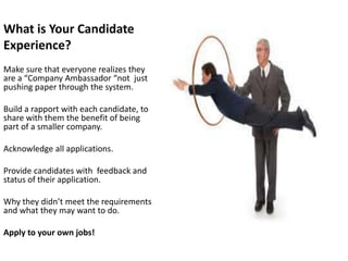 What is Your Candidate
Experience?
Make sure that everyone realizes they
are a “Company Ambassador “not just
pushing paper through the system.

Build a rapport with each candidate, to
share with them the benefit of being
part of a smaller company.

Acknowledge all applications.

Provide candidates with feedback and
status of their application.

Why they didn’t meet the requirements
and what they may want to do.

Apply to your own jobs!
 