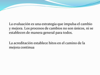 La evaluación es una estrategia que impulsa el cambio
y mejora. Los procesos de cambios no son únicos, ni se
establecen de manera general para todos.
La acreditación establece hitos en el camino de la
mejora continua
 
