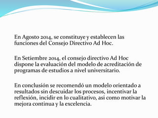 En Agosto 2014, se constituye y establecen las
funciones del Consejo Directivo Ad Hoc.
En Setiembre 2014, el consejo directivo Ad Hoc
dispone la evaluación del modelo de acreditación de
programas de estudios a nivel universitario.
En conclusión se recomendó un modelo orientado a
resultados sin descuidar los procesos, incentivar la
reflexión, incidir en lo cualitativo, asi como motivar la
mejora continua y la excelencia.
 