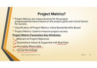 Project Metrics?
• Project Metrics are measurements for the project
progress/performance based on the project goals and critical factors
for success.
• Classification of Project Metrics:Value Based/ Benefits Based
• Project Metrics: Used to measure project success.
Project Metrics Parameters Key Attributes:
1. Relevant to Project Objectives
2. QuantitativeValues & Supported with Real Data
3. Accurately Measurable
4. Can be Normalized
ElDessouki
TTE 332 Transportation Engineering II S2021 148
 
