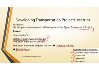 DevelopingTransportation Projects’ Metrics
Example 2:
Identify parameters needed to Develop metric for Speed Enforcement Project.
Answer:
Before and after
% Reduction in Average Speed
Reduction in the 85th % speed
Reduction in number of speed violators Divide by volume
 % of violators
ElDessouki
TTE 332 Transportation Engineering II S2021 150
 