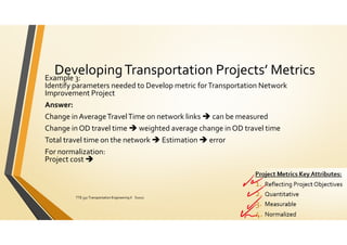DevelopingTransportation Projects’ Metrics
Example 3:
Identify parameters needed to Develop metric forTransportation Network
Improvement Project
Answer:
Change in AverageTravelTime on network links  can be measured
Change in OD travel time  weighted average change in OD travel time
Total travel time on the network  Estimation  error
For normalization:
Project cost 
ElDessouki
TTE 332 Transportation Engineering II S2021 151
 