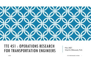 TTE 451 : OPERATIONS RESEARCH
FOR TRANSPORTATION ENGINEERS
FALL 2021
Wael M. ElDessouki, Ph.D.
Fall 2021 TTE 451 OPERATION RESEARCH/ ELDESSOUKI 1
 
