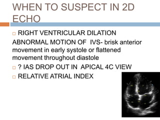 WHEN TO SUSPECT IN 2D
ECHO
 RIGHT VENTRICULAR DILATION
ABNORMAL MOTION OF IVS- brisk anterior
movement in early systole or flattened
movement throughout diastole
 ? IAS DROP OUT IN APICAL 4C VIEW
 RELATIVE ATRIAL INDEX
 