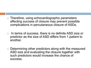  Therefore, using echocardiographic parameters
affecting success of closure may prevent possible
complications in percutaneous closure of ASDs.
 In terms of success, there is no definite ASD size or
predictor as the size of ASD differs from 1 patient to
another.
 Determining other predictors along with the measured
ASD size and evaluating the closure together with
such predictors would increase the chance of
success.
 