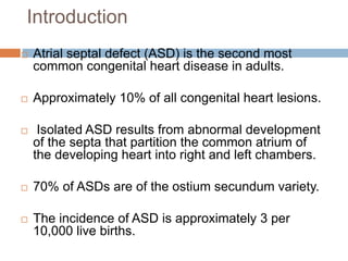 Introduction
 Atrial septal defect (ASD) is the second most
common congenital heart disease in adults.
 Approximately 10% of all congenital heart lesions.
 Isolated ASD results from abnormal development
of the septa that partition the common atrium of
the developing heart into right and left chambers.
 70% of ASDs are of the ostium secundum variety.
 The incidence of ASD is approximately 3 per
10,000 live births.
 