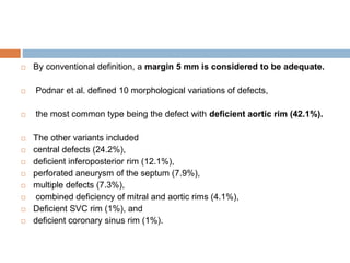  By conventional definition, a margin 5 mm is considered to be adequate.
 Podnar et al. defined 10 morphological variations of defects,
 the most common type being the defect with deficient aortic rim (42.1%).
 The other variants included
 central defects (24.2%),
 deficient inferoposterior rim (12.1%),
 perforated aneurysm of the septum (7.9%),
 multiple defects (7.3%),
 combined deficiency of mitral and aortic rims (4.1%),
 Deficient SVC rim (1%), and
 deficient coronary sinus rim (1%).
 