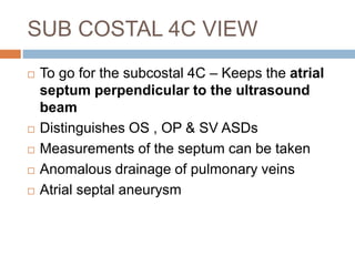 SUB COSTAL 4C VIEW
 To go for the subcostal 4C – Keeps the atrial
septum perpendicular to the ultrasound
beam
 Distinguishes OS , OP & SV ASDs
 Measurements of the septum can be taken
 Anomalous drainage of pulmonary veins
 Atrial septal aneurysm
 