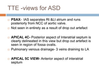 TTE -views for ASD
 PSAX- IAS separates Rt &Lt atrium and runs
posteriorly from NCC of aortic valve.
 Not seen in entirety as a result of drop out artefact
 APICAL 4C- Posterior aspect of Interatrial septum is
clearly delineated in this view but drop out artefact is
seen in region of fossa ovalis.
 Pulmonary venous drainage- 3 veins draining to LA
 APICAL 5C VIEW- Anterior aspect of interatrial
septum
 
