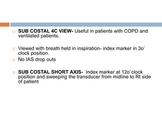  SUB COSTAL 4C VIEW- Useful in patients with COPD and
ventilated patients.
 Viewed with breath held in inspiration- index marker in 3o`
clock position.
 No IAS drop outs
 SUB COSTAL SHORT AXIS- Index marker at 12o`clock
position and sweeping the transducer from midline to Rt side
of patient
 