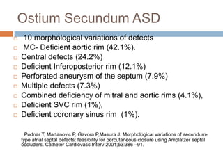 Ostium Secundum ASD
 10 morphological variations of defects
 MC- Deficient aortic rim (42.1%).
 Central defects (24.2%)
 Deficient Inferoposterior rim (12.1%)
 Perforated aneurysm of the septum (7.9%)
 Multiple defects (7.3%)
 Combined deficiency of mitral and aortic rims (4.1%),
 Deficient SVC rim (1%),
 Deficient coronary sinus rim (1%).
Podnar T, Martanovic P, Gavora P,Masura J. Morphological variations of secundum-
type atrial septal defects: feasibility for percutaneous closure using Amplatzer septal
occluders. Catheter Cardiovasc Interv 2001;53:386 –91.
 
