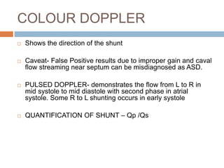 COLOUR DOPPLER
 Shows the direction of the shunt
 Caveat- False Positive results due to improper gain and caval
flow streaming near septum can be misdiagnosed as ASD.
 PULSED DOPPLER- demonstrates the flow from L to R in
mid systole to mid diastole with second phase in atrial
systole. Some R to L shunting occurs in early systole
 QUANTIFICATION OF SHUNT – Qp /Qs
 