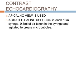 CONTRAST
ECHOCARDIOGRAPHY
 APICAL 4C VIEW IS USED
 AGITATED SALINE USED- 5ml in each 10ml
syringe, 0.5ml of air taken in the syringe and
agitated to create microbubbles.
 