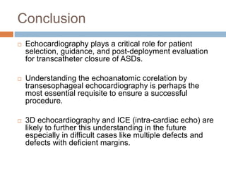 Conclusion
 Echocardiography plays a critical role for patient
selection, guidance, and post-deployment evaluation
for transcatheter closure of ASDs.
 Understanding the echoanatomic corelation by
transesophageal echocardiography is perhaps the
most essential requisite to ensure a successful
procedure.
 3D echocardiography and ICE (intra-cardiac echo) are
likely to further this understanding in the future
especially in difficult cases like multiple defects and
defects with deficient margins.
 